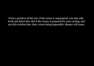 From a position of this sort, if the enemy is unprepared, you may sally
forth and defeat him. But if the enemy is prepared for your coming, and
you fail to defeat him, then, return being impossible, disaster will ensue.
 