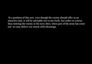 In a position of this sort, even though the enemy should offer us an
attractive bait, it will be advisable not to stir forth, but rather to retreat,
thus enticing the enemy in his turn; then, when part of his army has come
out, we may deliver our attack with advantage.
 