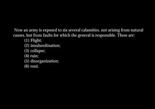 Now an army is exposed to six several calamities, not arising from natural
causes, but from faults for which the general is responsible. These are:
      (1) Flight;
      (2) insubordination;
      (3) collapse;
      (4) ruin;
      (5) disorganization;
      (6) rout.
 