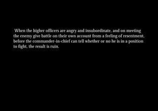 When the higher officers are angry and insubordinate, and on meeting
the enemy give battle on their own account from a feeling of resentment,
before the commander-in-chief can tell whether or no he is in a position
to fight, the result is ruin.
 