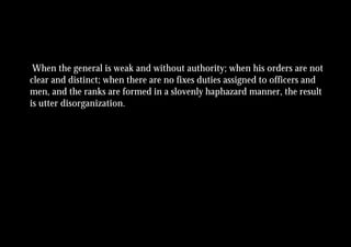 When the general is weak and without authority; when his orders are not
clear and distinct; when there are no fixes duties assigned to officers and
men, and the ranks are formed in a slovenly haphazard manner, the result
is utter disorganization.
 