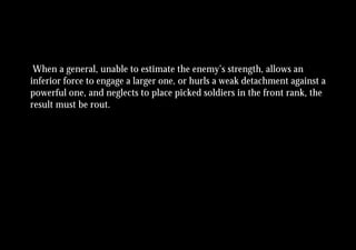When a general, unable to estimate the enemy’s strength, allows an
inferior force to engage a larger one, or hurls a weak detachment against a
powerful one, and neglects to place picked soldiers in the front rank, the
result must be rout.
 