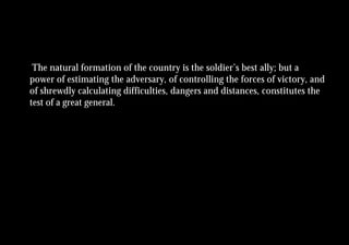 The natural formation of the country is the soldier’s best ally; but a
power of estimating the adversary, of controlling the forces of victory, and
of shrewdly calculating difficulties, dangers and distances, constitutes the
test of a great general.
 