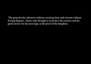 The general who advances without coveting fame and retreats without
fearing disgrace, whose only thought is to protect his country and do
good service for his sovereign, is the jewel of the kingdom.
 