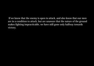 If we know that the enemy is open to attack, and also know that our men
are in a condition to attack, but are unaware that the nature of the ground
makes fighting impracticable, we have still gone only halfway towards
victory.
 