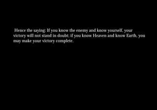 Hence the saying: If you know the enemy and know yourself, your
victory will not stand in doubt; if you know Heaven and know Earth, you
may make your victory complete.
 