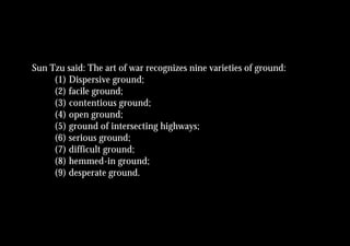 Sun Tzu said: The art of war recognizes nine varieties of ground:
     (1) Dispersive ground;
     (2) facile ground;
     (3) contentious ground;
     (4) open ground;
     (5) ground of intersecting highways;
     (6) serious ground;
     (7) difficult ground;
     (8) hemmed-in ground;
     (9) desperate ground.
 