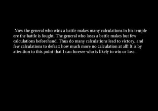 Now the general who wins a battle makes many calculations in his temple
ere the battle is fought. The general who loses a battle makes but few
calculations beforehand. Thus do many calculations lead to victory, and
few calculations to defeat: how much more no calculation at all! It is by
attention to this point that I can foresee who is likely to win or lose.
 