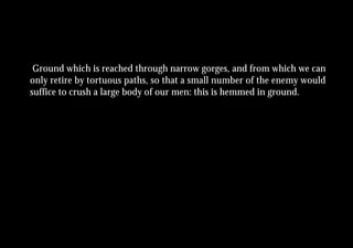 Ground which is reached through narrow gorges, and from which we can
only retire by tortuous paths, so that a small number of the enemy would
suffice to crush a large body of our men: this is hemmed in ground.
 