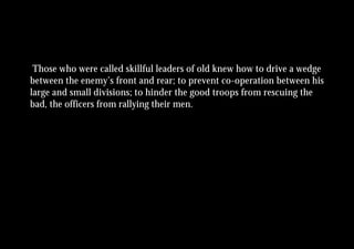 Those who were called skillful leaders of old knew how to drive a wedge
between the enemy’s front and rear; to prevent co-operation between his
large and small divisions; to hinder the good troops from rescuing the
bad, the officers from rallying their men.
 