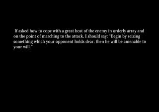 If asked how to cope with a great host of the enemy in orderly array and
on the point of marching to the attack, I should say: “Begin by seizing
something which your opponent holds dear; then he will be amenable to
your will.”
 