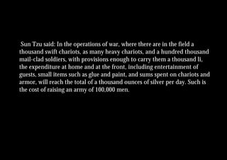 Sun Tzu said: In the operations of war, where there are in the field a
thousand swift chariots, as many heavy chariots, and a hundred thousand
mail-clad soldiers, with provisions enough to carry them a thousand li,
the expenditure at home and at the front, including entertainment of
guests, small items such as glue and paint, and sums spent on chariots and
armor, will reach the total of a thousand ounces of silver per day. Such is
the cost of raising an army of 100,000 men.
 