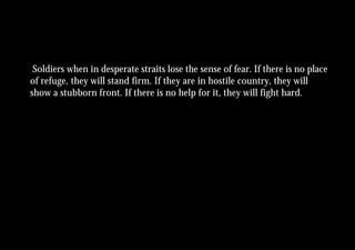 Soldiers when in desperate straits lose the sense of fear. If there is no place
of refuge, they will stand firm. If they are in hostile country, they will
show a stubborn front. If there is no help for it, they will fight hard.
 
