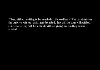 Thus, without waiting to be marshaled, the soldiers will be constantly on
the qui vive; without waiting to be asked, they will do your will; without
restrictions, they will be faithful; without giving orders, they can be
trusted.
 
