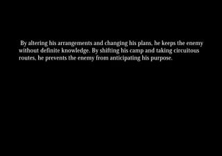 By altering his arrangements and changing his plans, he keeps the enemy
without definite knowledge. By shifting his camp and taking circuitous
routes, he prevents the enemy from anticipating his purpose.
 