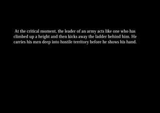 At the critical moment, the leader of an army acts like one who has
climbed up a height and then kicks away the ladder behind him. He
carries his men deep into hostile territory before he shows his hand.
 