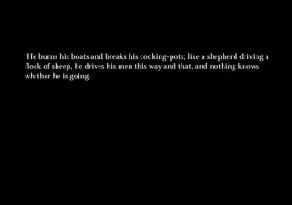 He burns his boats and breaks his cooking-pots; like a shepherd driving a
flock of sheep, he drives his men this way and that, and nothing knows
whither he is going.
 