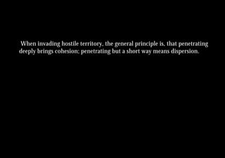 When invading hostile territory, the general principle is, that penetrating
deeply brings cohesion; penetrating but a short way means dispersion.
 