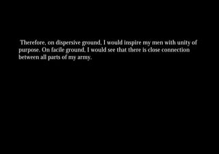 Therefore, on dispersive ground, I would inspire my men with unity of
purpose. On facile ground, I would see that there is close connection
between all parts of my army.
 