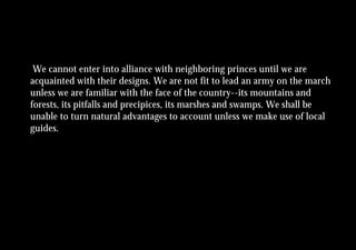 We cannot enter into alliance with neighboring princes until we are
acquainted with their designs. We are not fit to lead an army on the march
unless we are familiar with the face of the country--its mountains and
forests, its pitfalls and precipices, its marshes and swamps. We shall be
unable to turn natural advantages to account unless we make use of local
guides.
 