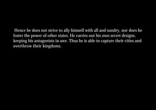 Hence he does not strive to ally himself with all and sundry, nor does he
foster the power of other states. He carries out his own secret designs,
keeping his antagonists in awe. Thus he is able to capture their cities and
overthrow their kingdoms.
 