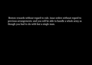 Bestow rewards without regard to rule, issue orders without regard to
previous arrangements; and you will be able to handle a whole army as
though you had to do with but a single man.
 