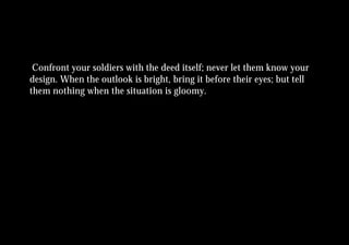 Confront your soldiers with the deed itself; never let them know your
design. When the outlook is bright, bring it before their eyes; but tell
them nothing when the situation is gloomy.
 