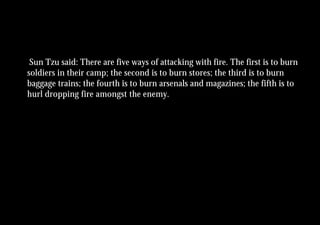 Sun Tzu said: There are five ways of attacking with fire. The first is to burn
soldiers in their camp; the second is to burn stores; the third is to burn
baggage trains; the fourth is to burn arsenals and magazines; the fifth is to
hurl dropping fire amongst the enemy.
 