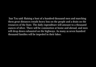 Sun Tzu said: Raising a host of a hundred thousand men and marching
them great distances entails heavy loss on the people and a drain on the
resources of the State. The daily expenditure will amount to a thousand
ounces of silver. There will be commotion at home and abroad, and men
will drop down exhausted on the highways. As many as seven hundred
thousand families will be impeded in their labor.
 