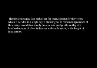 Hostile armies may face each other for years, striving for the victory
which is decided in a single day. This being so, to remain in ignorance of
the enemy’s condition simply because one grudges the outlay of a
hundred ounces of silver in honors and emoluments, is the height of
inhumanity.
 