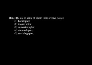 Hence the use of spies, of whom there are five classes:
    (1) Local spies;
    (2) inward spies;
    (3) converted spies;
    (4) doomed spies;
    (5) surviving spies.
 