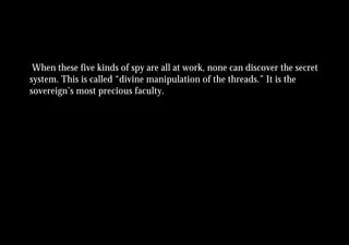 When these five kinds of spy are all at work, none can discover the secret
system. This is called “divine manipulation of the threads.” It is the
sovereign’s most precious faculty.
 