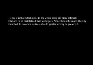 Hence it is that which none in the whole army are more intimate
relations to be maintained than with spies. None should be more liberally
rewarded. In no other business should greater secrecy be preserved.
 