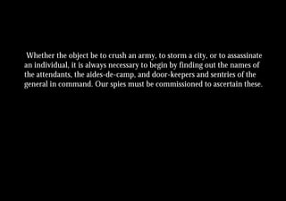 Whether the object be to crush an army, to storm a city, or to assassinate
an individual, it is always necessary to begin by finding out the names of
the attendants, the aides-de-camp, and door-keepers and sentries of the
general in command. Our spies must be commissioned to ascertain these.
 
