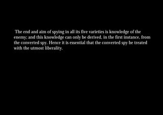 The end and aim of spying in all its five varieties is knowledge of the
enemy; and this knowledge can only be derived, in the first instance, from
the converted spy. Hence it is essential that the converted spy be treated
with the utmost liberality.
 