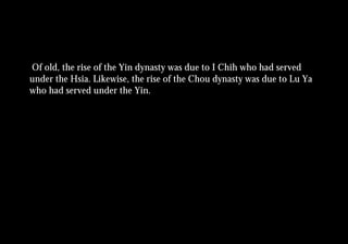 Of old, the rise of the Yin dynasty was due to I Chih who had served
under the Hsia. Likewise, the rise of the Chou dynasty was due to Lu Ya
who had served under the Yin.
 