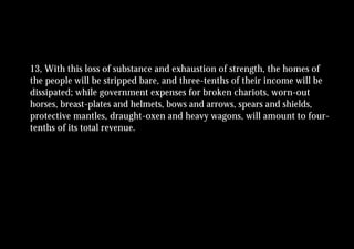 13, With this loss of substance and exhaustion of strength, the homes of
the people will be stripped bare, and three-tenths of their income will be
dissipated; while government expenses for broken chariots, worn-out
horses, breast-plates and helmets, bows and arrows, spears and shields,
protective mantles, draught-oxen and heavy wagons, will amount to four-
tenths of its total revenue.
 