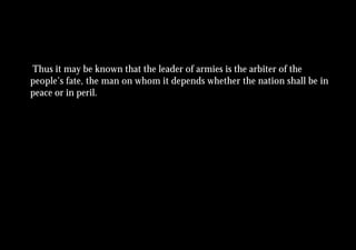Thus it may be known that the leader of armies is the arbiter of the
people’s fate, the man on whom it depends whether the nation shall be in
peace or in peril.
 