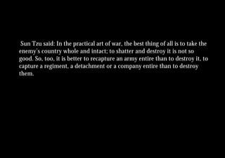 Sun Tzu said: In the practical art of war, the best thing of all is to take the
enemy’s country whole and intact; to shatter and destroy it is not so
good. So, too, it is better to recapture an army entire than to destroy it, to
capture a regiment, a detachment or a company entire than to destroy
them.
 
