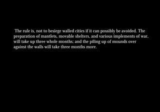 The rule is, not to besiege walled cities if it can possibly be avoided. The
preparation of mantlets, movable shelters, and various implements of war,
will take up three whole months; and the piling up of mounds over
against the walls will take three months more.
 