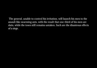 The general, unable to control his irritation, will launch his men to the
assault like swarming ants, with the result that one-third of his men are
slain, while the town still remains untaken. Such are the disastrous effects
of a siege.
 