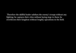 Therefore the skillful leader subdues the enemy’s troops without any
fighting; he captures their cities without laying siege to them; he
overthrows their kingdom without lengthy operations in the field.
 