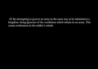 (2) By attempting to govern an army in the same way as he administers a
kingdom, being ignorant of the conditions which obtain in an army. This
causes restlessness in the soldier’s minds.
 