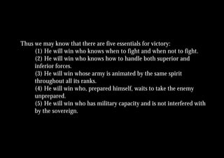 Thus we may know that there are five essentials for victory:
     (1) He will win who knows when to fight and when not to fight.
     (2) He will win who knows how to handle both superior and
     inferior forces.
     (3) He will win whose army is animated by the same spirit
     throughout all its ranks.
     (4) He will win who, prepared himself, waits to take the enemy
     unprepared.
     (5) He will win who has military capacity and is not interfered with
     by the sovereign.
 