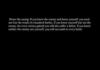 Hence the saying: If you know the enemy and know yourself, you need
not fear the result of a hundred battles. If you know yourself but not the
enemy, for every victory gained you will also suffer a defeat. If you know
neither the enemy nor yourself, you will succumb in every battle.
 