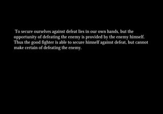 To secure ourselves against defeat lies in our own hands, but the
opportunity of defeating the enemy is provided by the enemy himself.
Thus the good fighter is able to secure himself against defeat, but cannot
make certain of defeating the enemy.
 