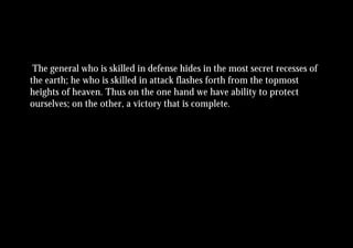 The general who is skilled in defense hides in the most secret recesses of
the earth; he who is skilled in attack flashes forth from the topmost
heights of heaven. Thus on the one hand we have ability to protect
ourselves; on the other, a victory that is complete.
 