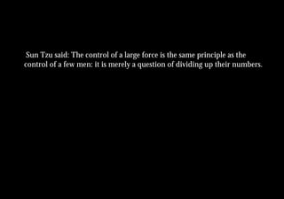 Sun Tzu said: The control of a large force is the same principle as the
control of a few men: it is merely a question of dividing up their numbers.
 