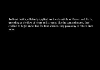 Indirect tactics, efficiently applied, are inexhaustible as Heaven and Earth,
unending as the flow of rivers and streams; like the sun and moon, they
end but to begin anew; like the four seasons, they pass away to return once
more.
 