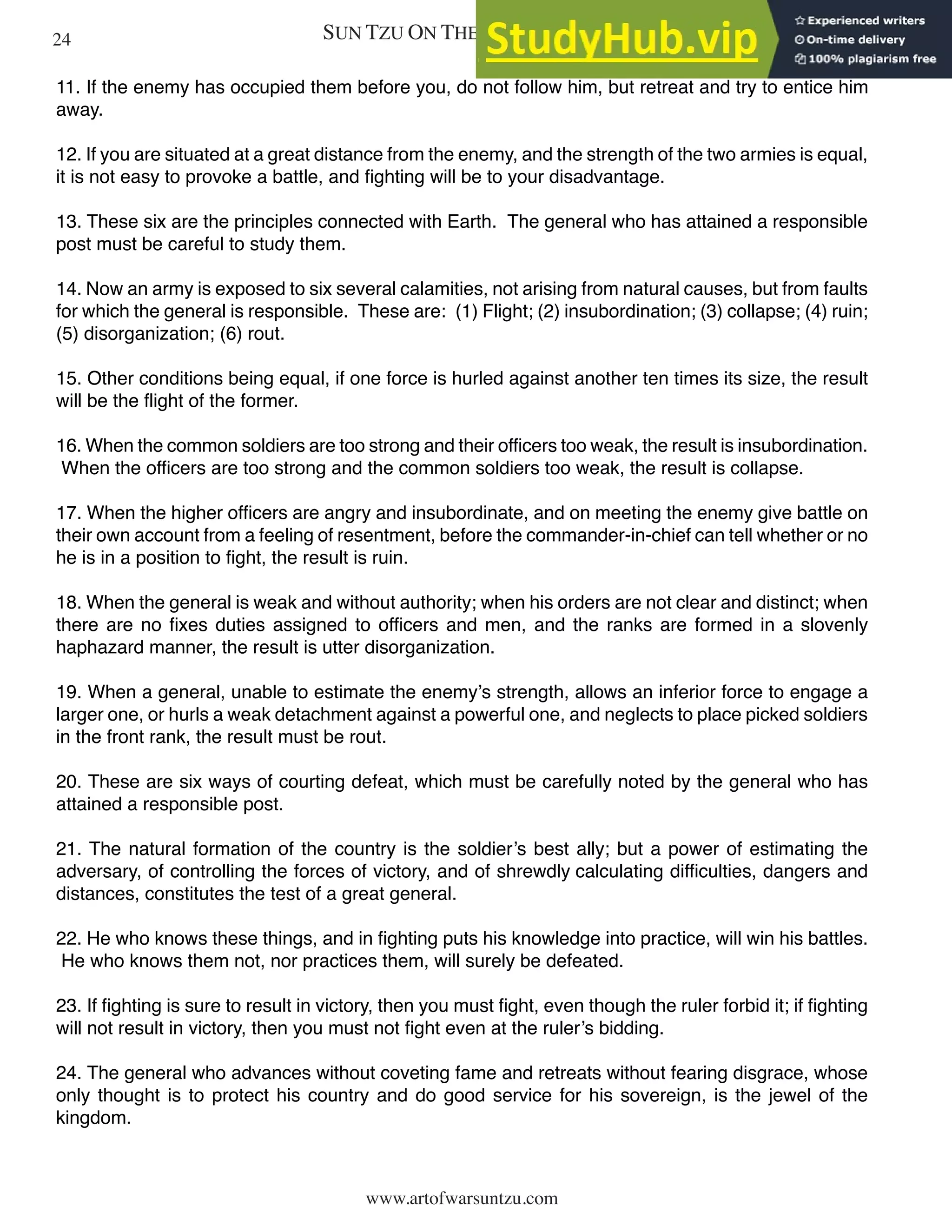 SUN TZU ON THE ART OF WAR
www.artofwarsuntzu.com
11. If the enemy has occupied them before you, do not follow him, but retreat and try to entice him
away.
12. If you are situated at a great distance from the enemy, and the strength of the two armies is equal,
it is not easy to provoke a battle, and fighting will be to your disadvantage.
13. These six are the principles connected with Earth. The general who has attained a responsible
post must be careful to study them.
14. Now an army is exposed to six several calamities, not arising from natural causes, but from faults
for which the general is responsible. These are: (1) Flight; (2) insubordination; (3) collapse; (4) ruin;
(5) disorganization; (6) rout.
15. Other conditions being equal, if one force is hurled against another ten times its size, the result
will be the flight of the former.
16. When the common soldiers are too strong and their officers too weak, the result is insubordination.
When the officers are too strong and the common soldiers too weak, the result is collapse.
17. When the higher officers are angry and insubordinate, and on meeting the enemy give battle on
their own account from a feeling of resentment, before the commander-in-chief can tell whether or no
he is in a position to fight, the result is ruin.
18. When the general is weak and without authority; when his orders are not clear and distinct; when
there are no fixes duties assigned to officers and men, and the ranks are formed in a slovenly
haphazard manner, the result is utter disorganization.
19. When a general, unable to estimate the enemy’s strength, allows an inferior force to engage a
larger one, or hurls a weak detachment against a powerful one, and neglects to place picked soldiers
in the front rank, the result must be rout.
20. These are six ways of courting defeat, which must be carefully noted by the general who has
attained a responsible post.
21. The natural formation of the country is the soldier’s best ally; but a power of estimating the
adversary, of controlling the forces of victory, and of shrewdly calculating difficulties, dangers and
distances, constitutes the test of a great general.
22. He who knows these things, and in fighting puts his knowledge into practice, will win his battles.
He who knows them not, nor practices them, will surely be defeated.
23. If fighting is sure to result in victory, then you must fight, even though the ruler forbid it; if fighting
will not result in victory, then you must not fight even at the ruler’s bidding.
24. The general who advances without coveting fame and retreats without fearing disgrace, whose
only thought is to protect his country and do good service for his sovereign, is the jewel of the
kingdom.
24
 
